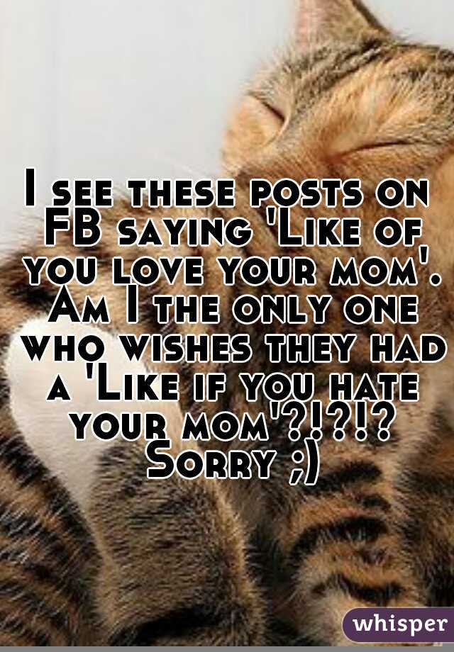 I see these posts on FB saying 'Like of you love your mom'. Am I the only one who wishes they had a 'Like if you hate your mom'?!?!? Sorry ;)