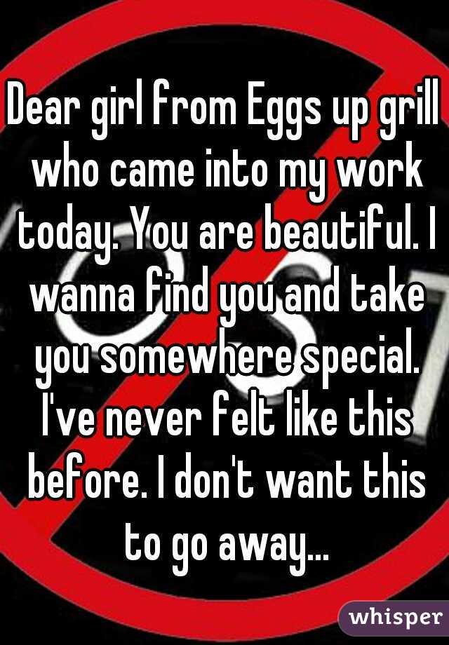 Dear girl from Eggs up grill who came into my work today. You are beautiful. I wanna find you and take you somewhere special. I've never felt like this before. I don't want this to go away...