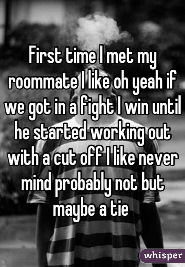 First time I met my roommate I like oh yeah if we got in a fight I win until he started working out with a cut off I like never mind probably not but maybe a tie 