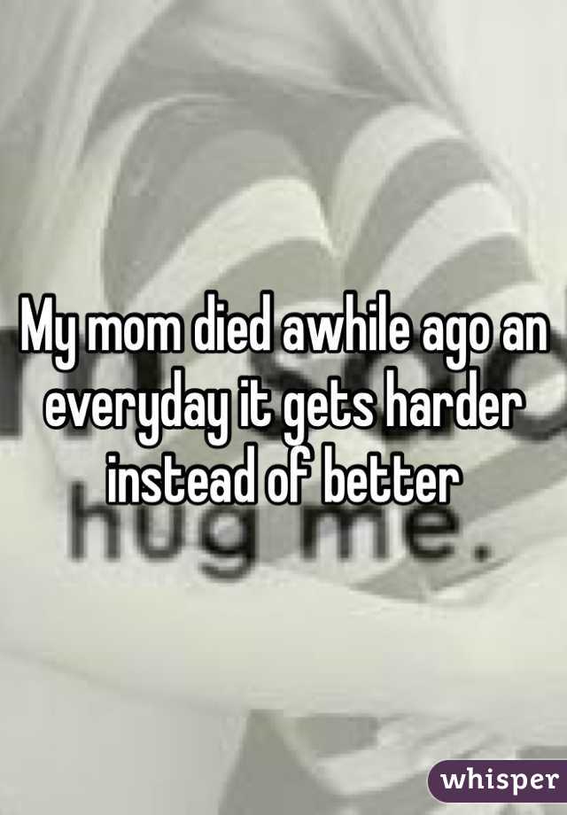 My mom died awhile ago an everyday it gets harder instead of better 