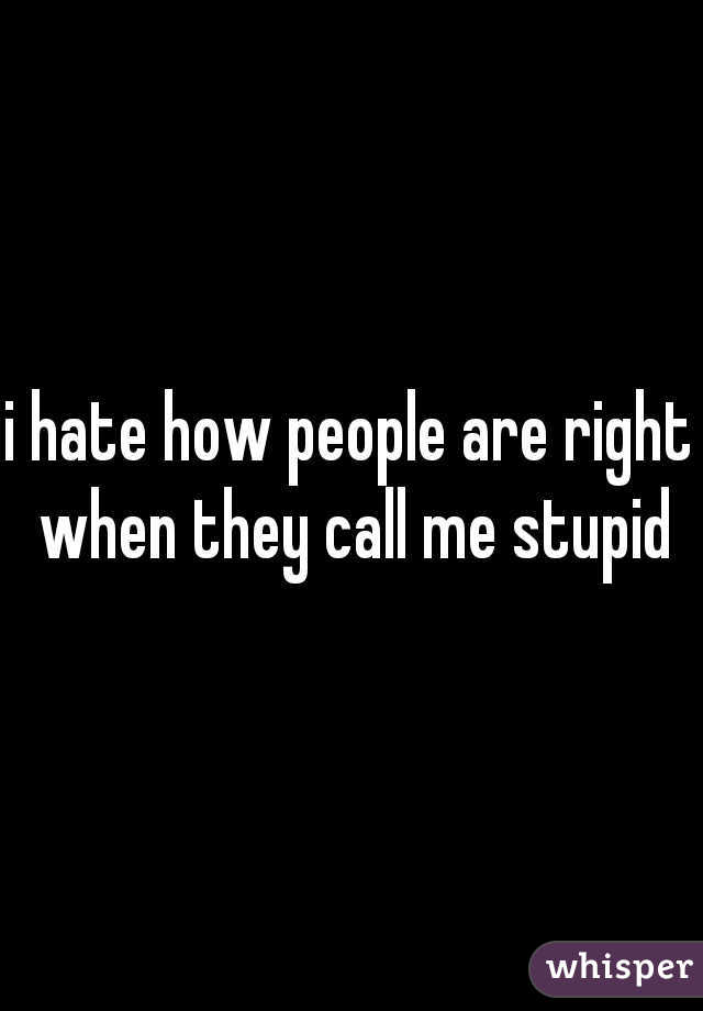 i hate how people are right when they call me stupid