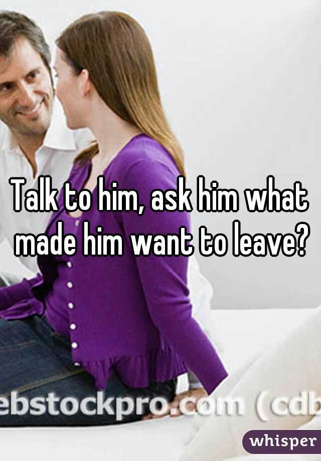 Talk to him, ask him what made him want to leave?