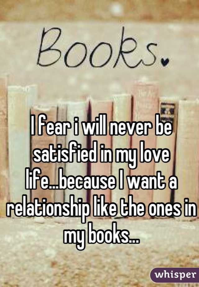 I fear i will never be satisfied in my love life...because I want a relationship like the ones in my books...