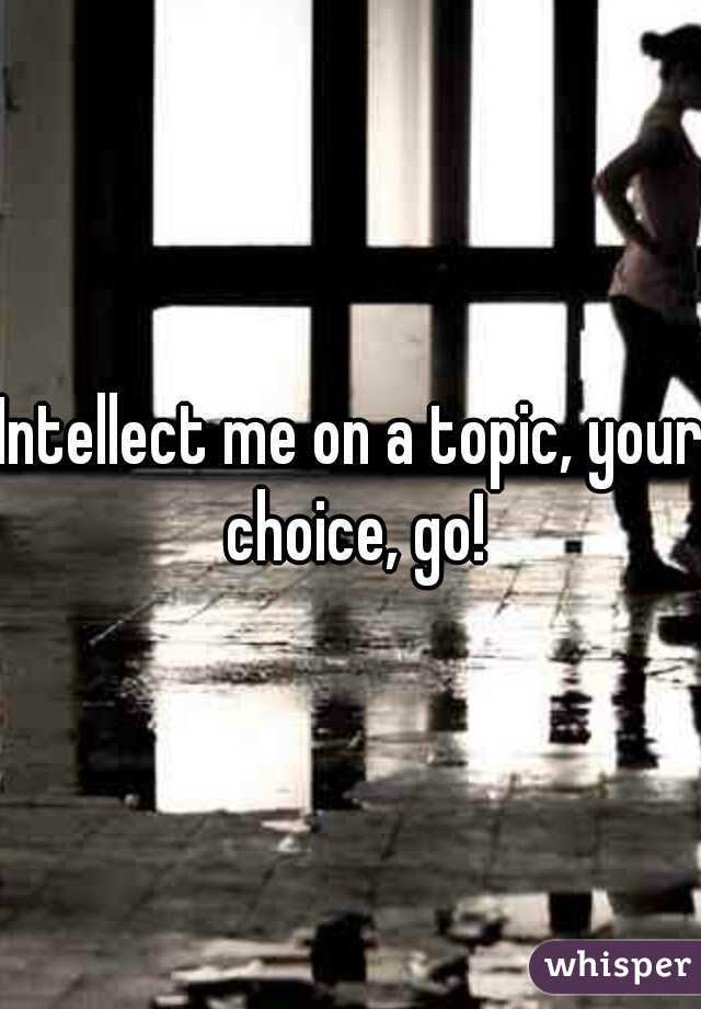 Intellect me on a topic, your choice, go!