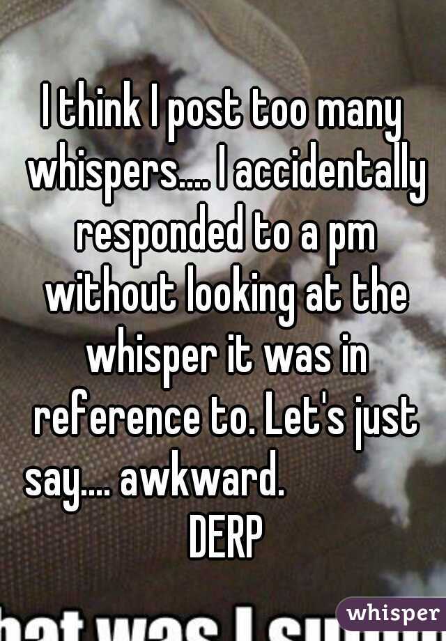 I think I post too many whispers.... I accidentally responded to a pm without looking at the whisper it was in reference to. Let's just say.... awkward. 





 DERP