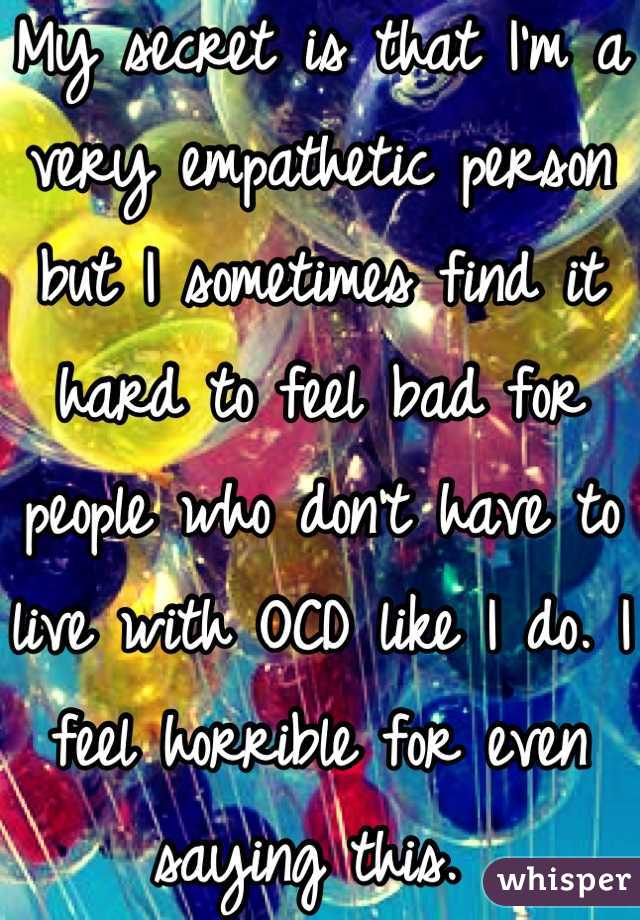 My secret is that I'm a very empathetic person but I sometimes find it hard to feel bad for people who don't have to live with OCD like I do. I feel horrible for even saying this. 