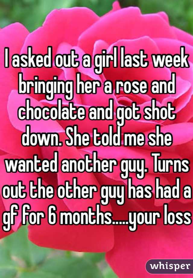 I asked out a girl last week bringing her a rose and chocolate and got shot down. She told me she wanted another guy. Turns out the other guy has had a gf for 6 months.....your loss