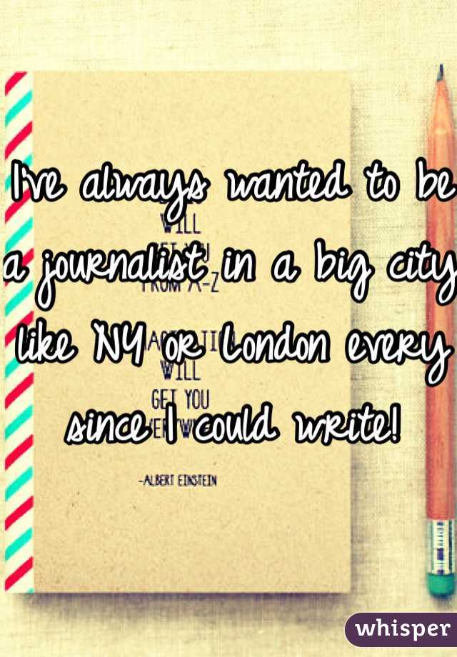 I've always wanted to be a journalist in a big city like NY or London every since I could write! 
