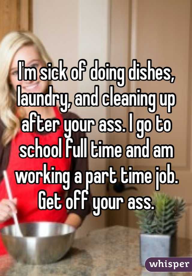 I'm sick of doing dishes, laundry, and cleaning up after your ass. I go to school full time and am working a part time job. Get off your ass. 
