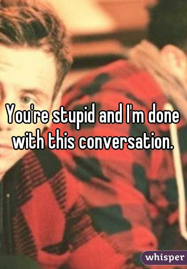 You're stupid and I'm done with this conversation. 