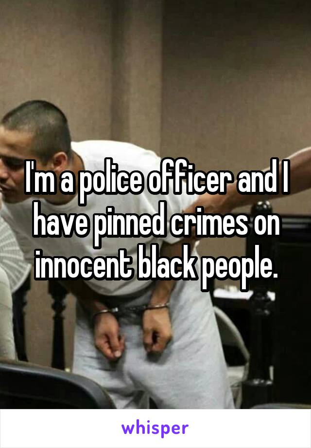 I'm a police officer and I have pinned crimes on innocent black people.