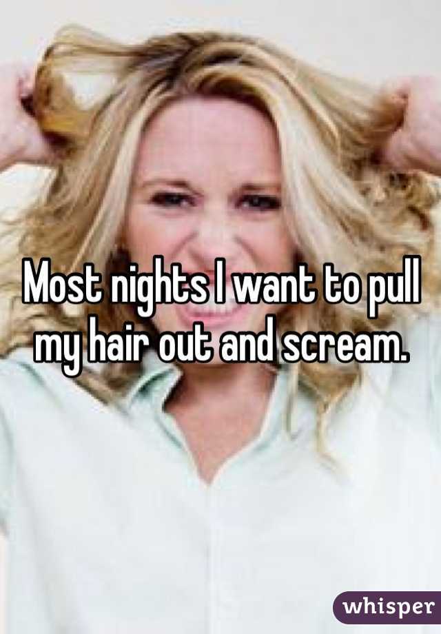 Most nights I want to pull my hair out and scream. 