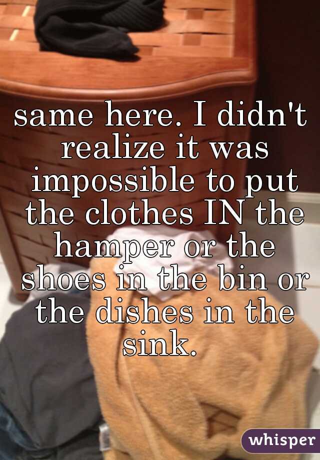 same here. I didn't realize it was impossible to put the clothes IN the hamper or the shoes in the bin or the dishes in the sink. 