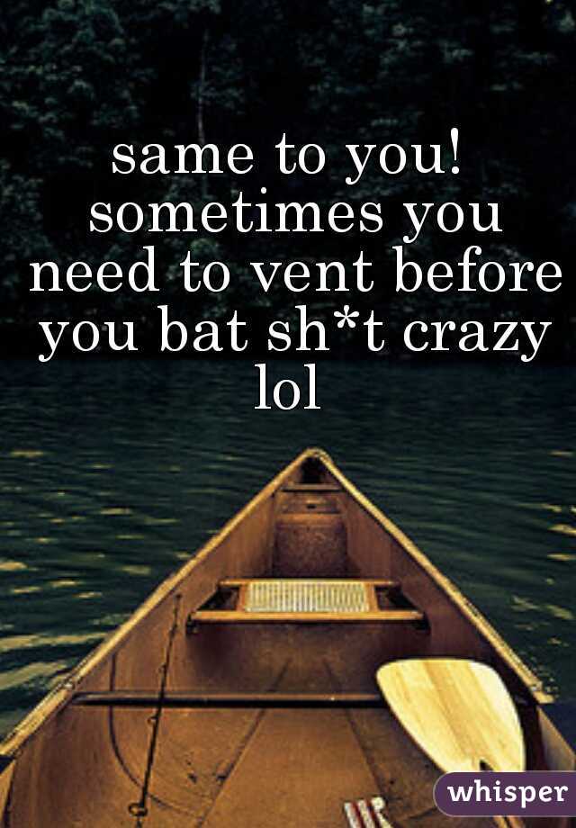 same to you! sometimes you need to vent before you bat sh*t crazy lol 