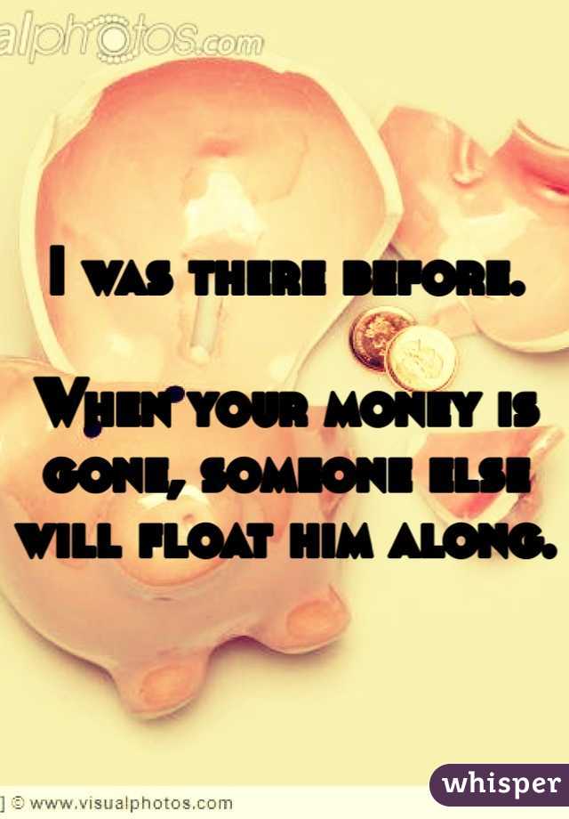 I was there before. 

When your money is gone, someone else will float him along. 
