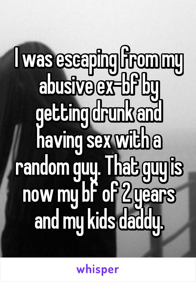 I was escaping from my abusive ex-bf by getting drunk and having sex with a random guy. That guy is now my bf of 2 years and my kids daddy.