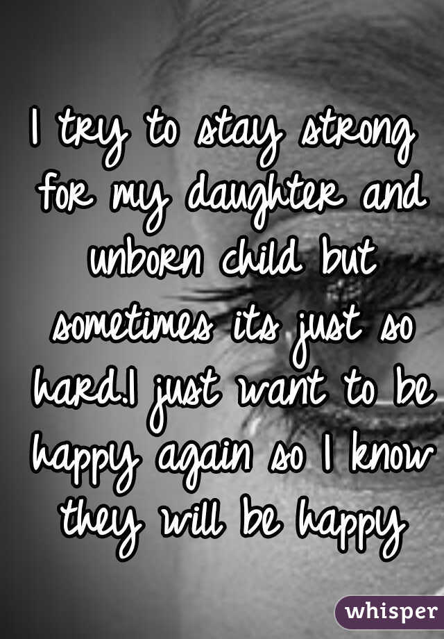 I try to stay strong for my daughter and unborn child but sometimes its just so hard.I just want to be happy again so I know they will be happy