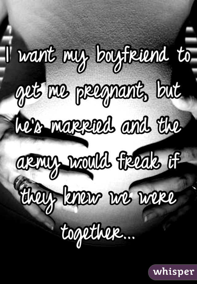 I want my boyfriend to get me pregnant, but he's married and the army would freak if they knew we were together...