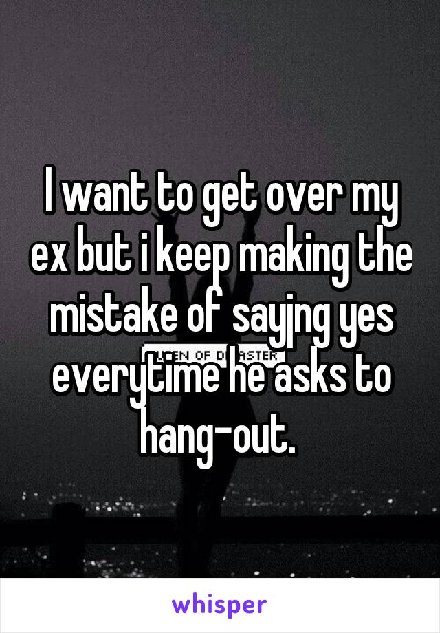 I want to get over my ex but i keep making the mistake of sayjng yes everytime he asks to hang-out. 