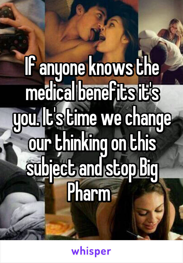 If anyone knows the medical benefits it's you. It's time we change our thinking on this subject and stop Big Pharm  