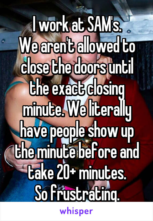 I work at SAM's.
We aren't allowed to close the doors until the exact closing minute. We literally have people show up the minute before and take 20+ minutes.
So frustrating.