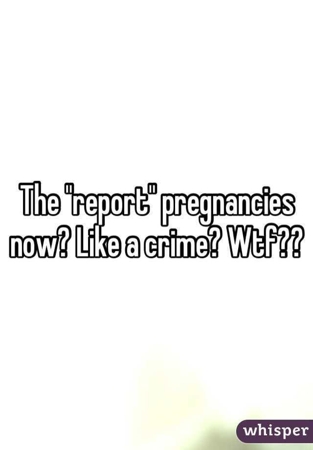 The "report" pregnancies now? Like a crime? Wtf??