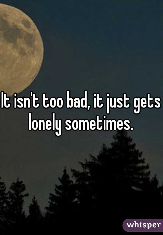 It isn't too bad, it just gets lonely sometimes. 
