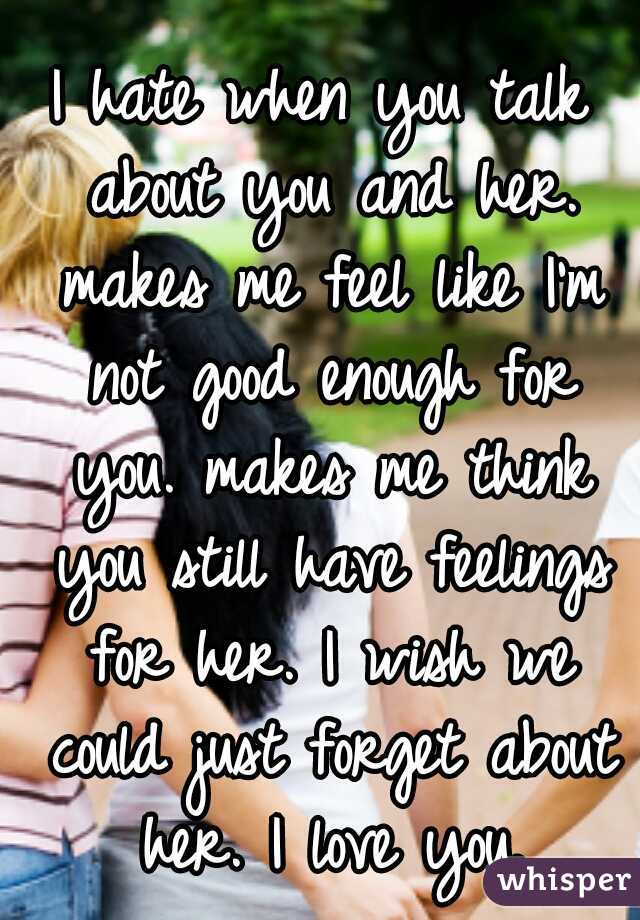 I hate when you talk about you and her. makes me feel like I'm not good enough for you. makes me think you still have feelings for her. I wish we could just forget about her. I love you.