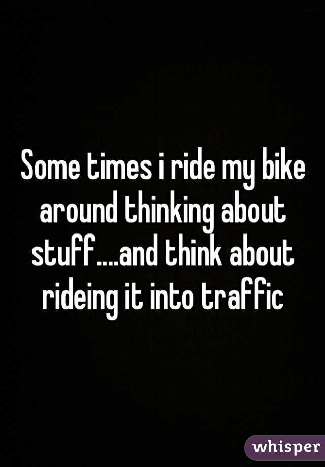 Some times i ride my bike around thinking about stuff....and think about rideing it into traffic 