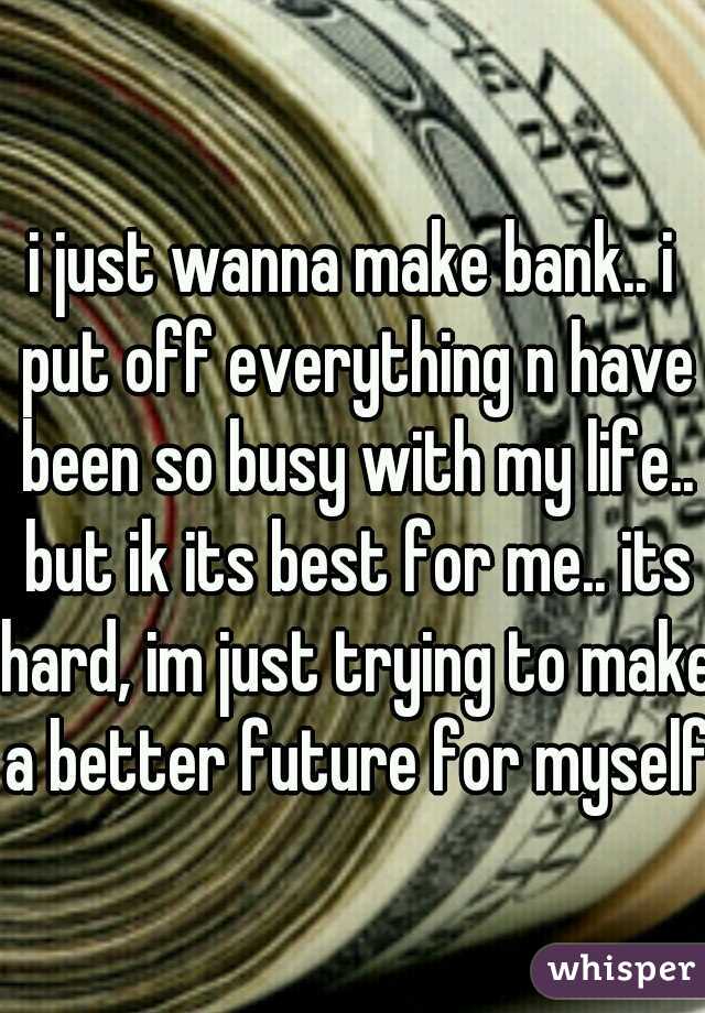 i just wanna make bank.. i put off everything n have been so busy with my life.. but ik its best for me.. its hard, im just trying to make a better future for myself
