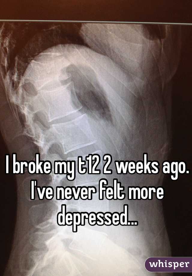 I broke my t12 2 weeks ago. I've never felt more depressed...