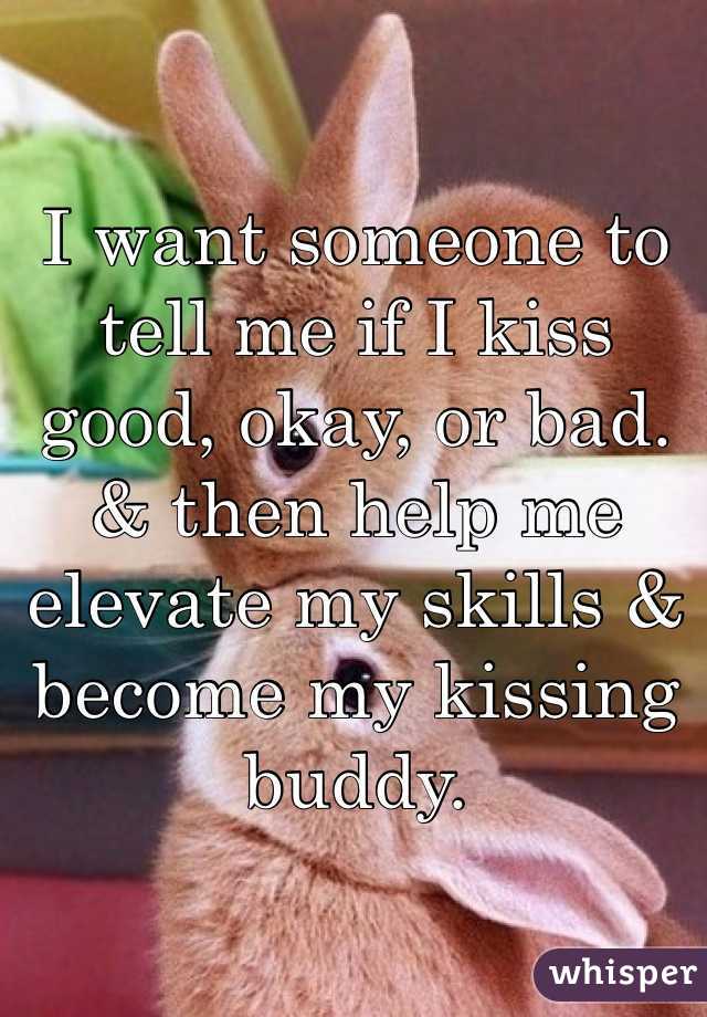 I want someone to tell me if I kiss good, okay, or bad. & then help me elevate my skills & become my kissing buddy. 