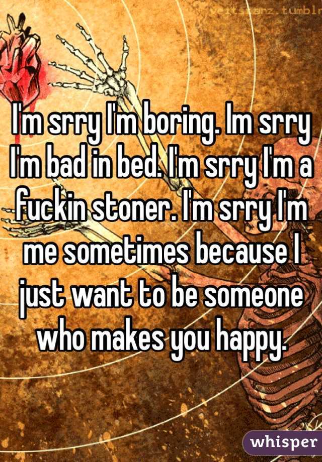 I'm srry I'm boring. Im srry I'm bad in bed. I'm srry I'm a fuckin stoner. I'm srry I'm me sometimes because I just want to be someone who makes you happy.