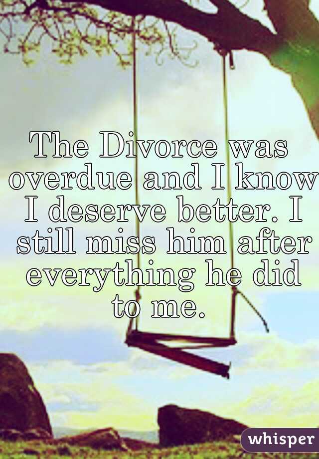 The Divorce was overdue and I know I deserve better. I still miss him after everything he did to me. 