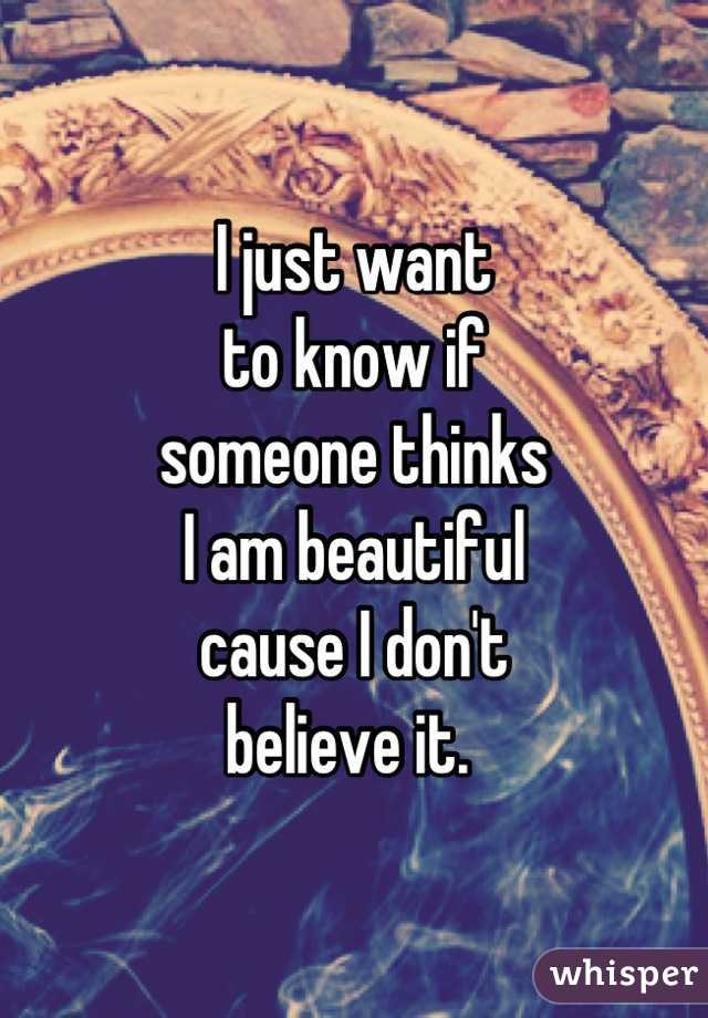 I just want 
to know if 
someone thinks 
I am beautiful 
cause I don't
believe it. 