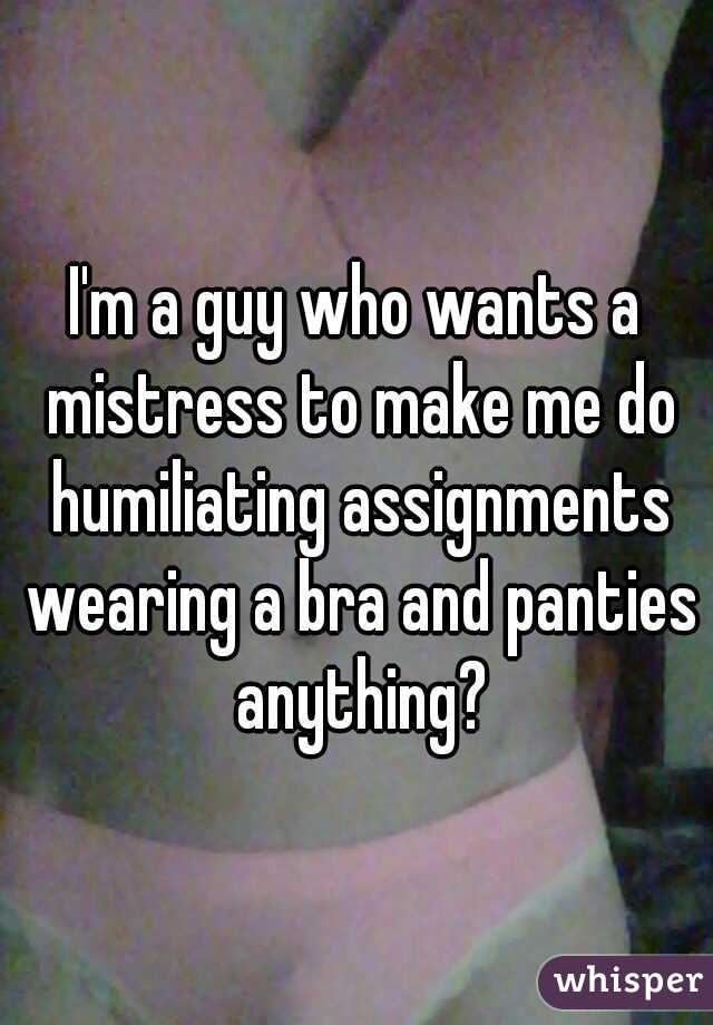 I'm a guy who wants a mistress to make me do humiliating assignments wearing a bra and panties anything?