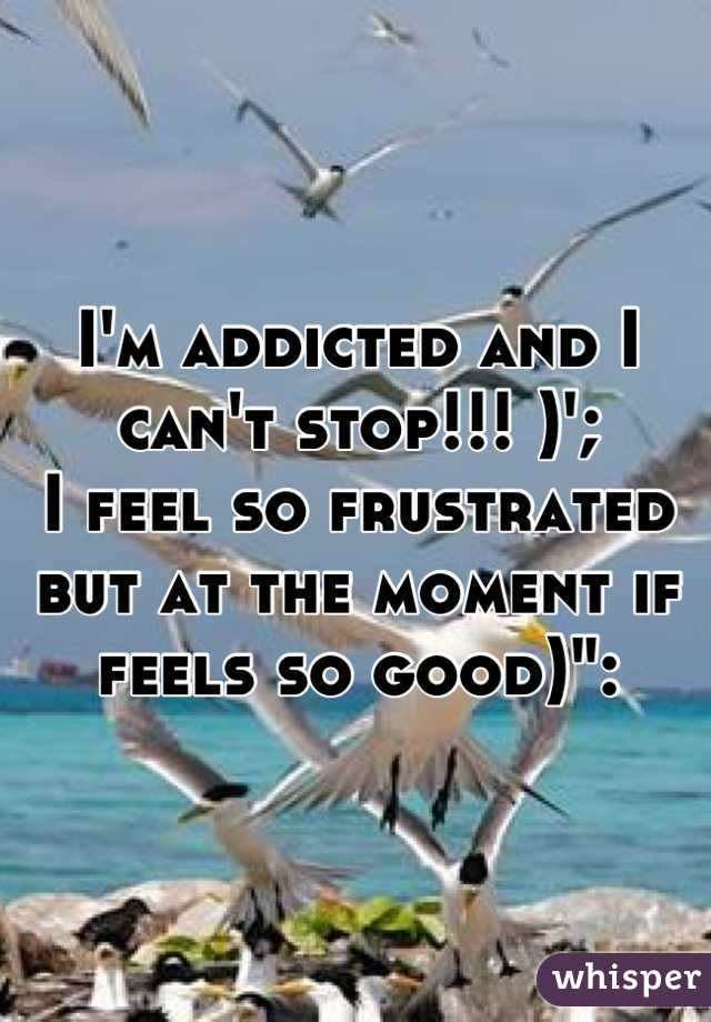 I'm addicted and I can't stop!!! )';
I feel so frustrated but at the moment if feels so good)":