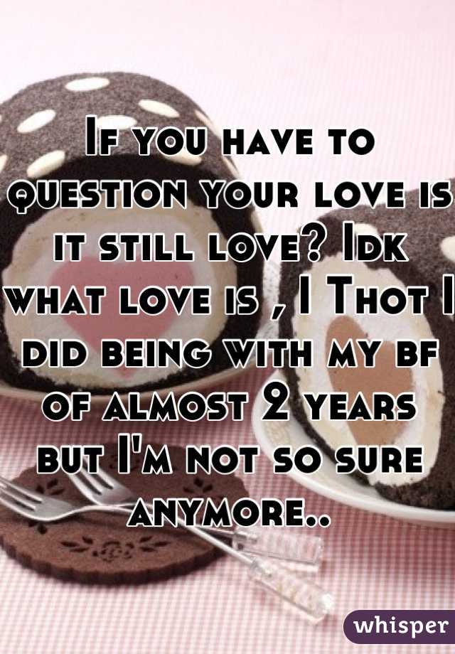 If you have to question your love is it still love? Idk what love is , I Thot I did being with my bf of almost 2 years but I'm not so sure anymore..