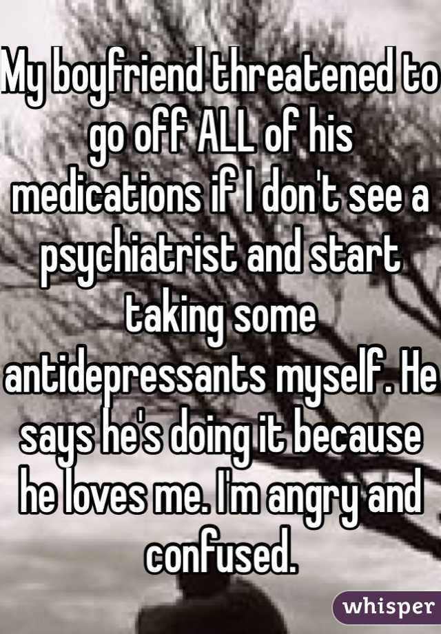 My boyfriend threatened to go off ALL of his medications if I don't see a psychiatrist and start taking some antidepressants myself. He says he's doing it because he loves me. I'm angry and confused.