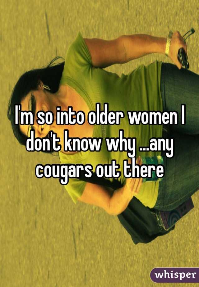 I'm so into older women I don't know why ...any cougars out there 