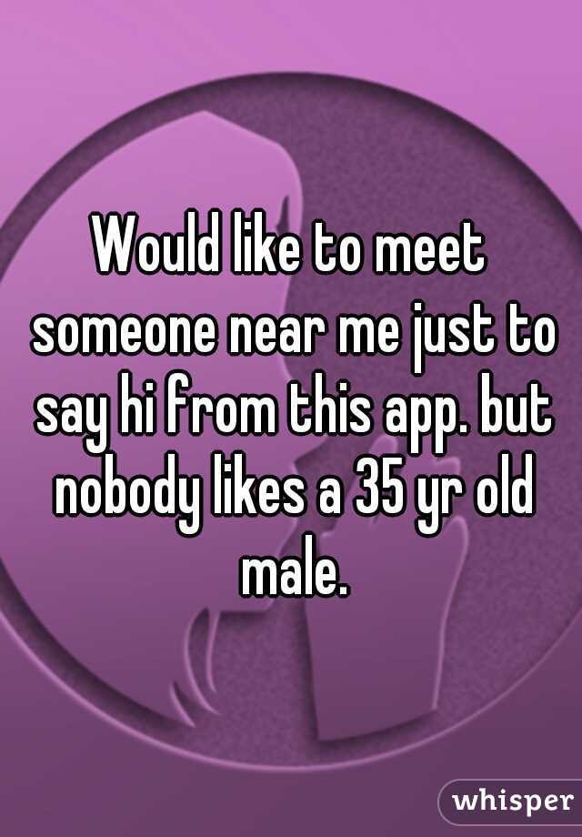 Would like to meet someone near me just to say hi from this app. but nobody likes a 35 yr old male.