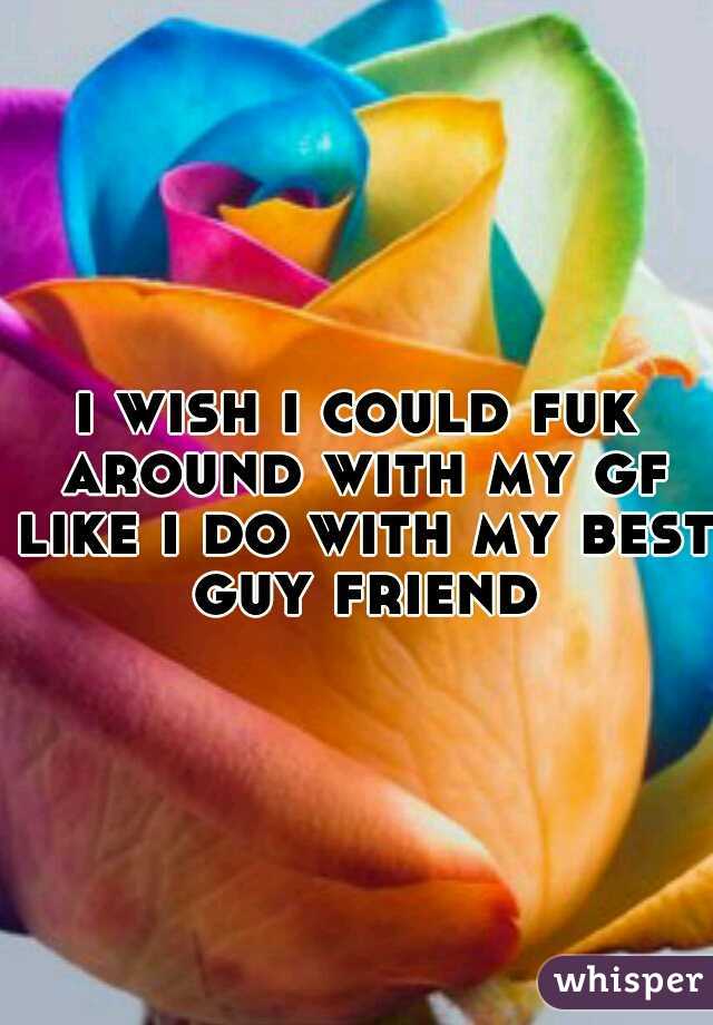 i wish i could fuk around with my gf like i do with my best guy friend