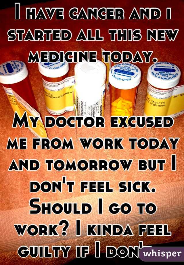 I have cancer and i started all this new medicine today. 


My doctor excused me from work today and tomorrow but I don't feel sick. Should I go to work? I kinda feel guilty if I don't...