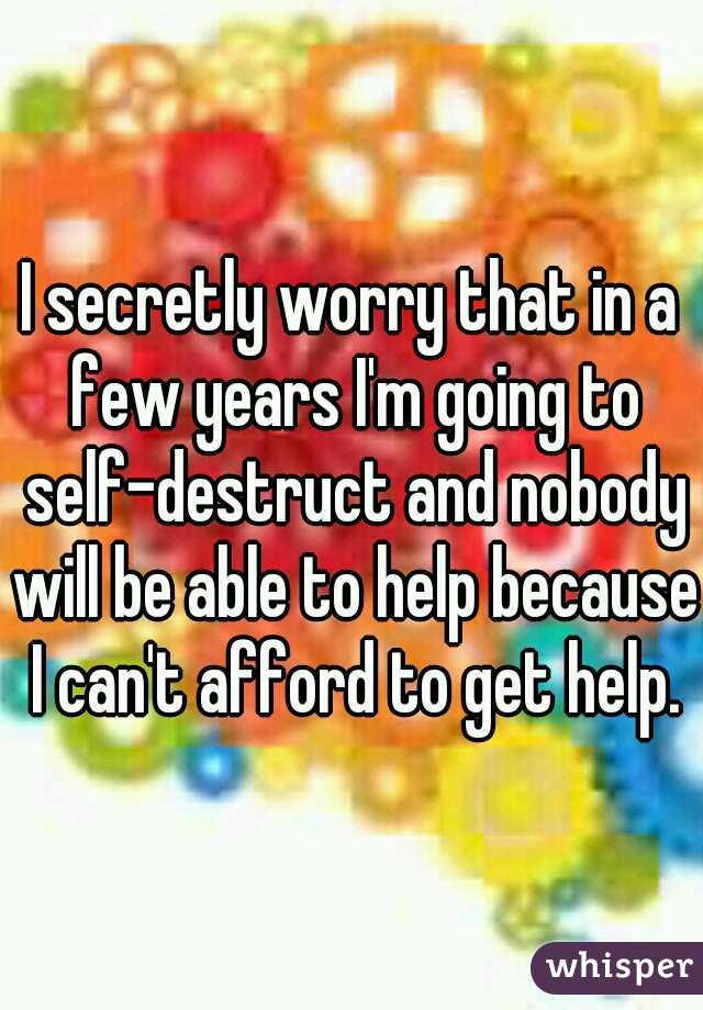 I secretly worry that in a few years I'm going to self-destruct and nobody will be able to help because I can't afford to get help.