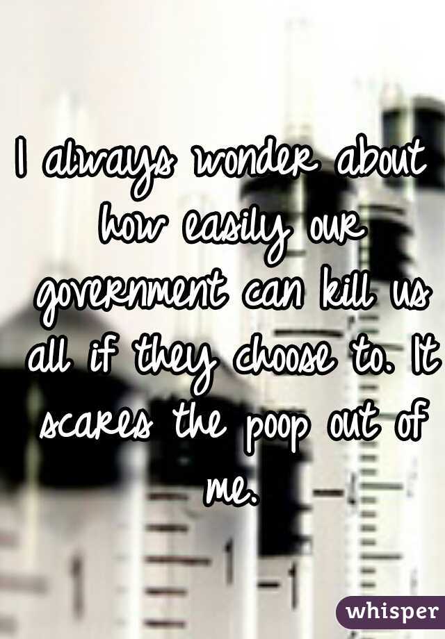 I always wonder about how easily our government can kill us all if they choose to. It scares the poop out of me.