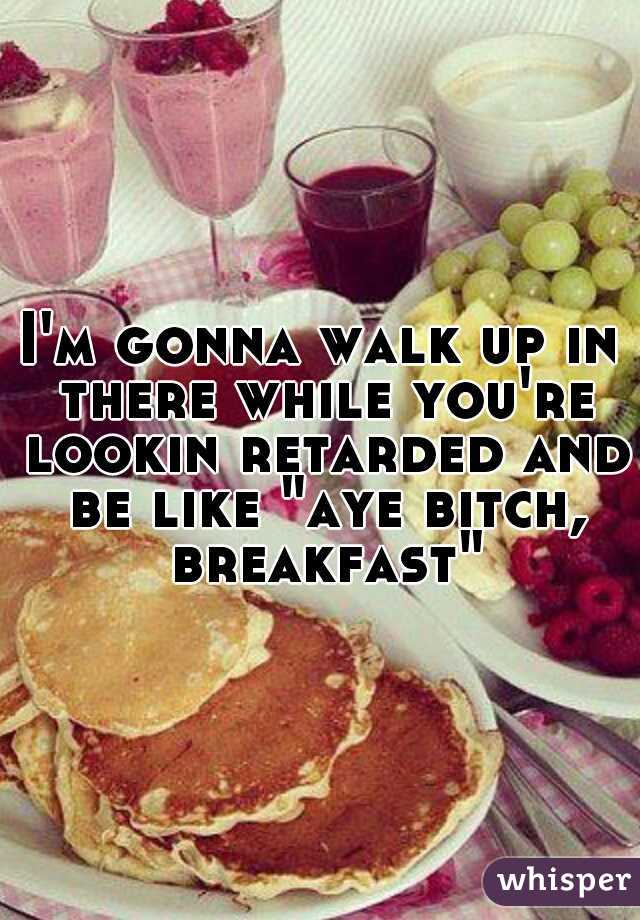 I'm gonna walk up in there while you're lookin retarded and be like "aye bitch, breakfast"
