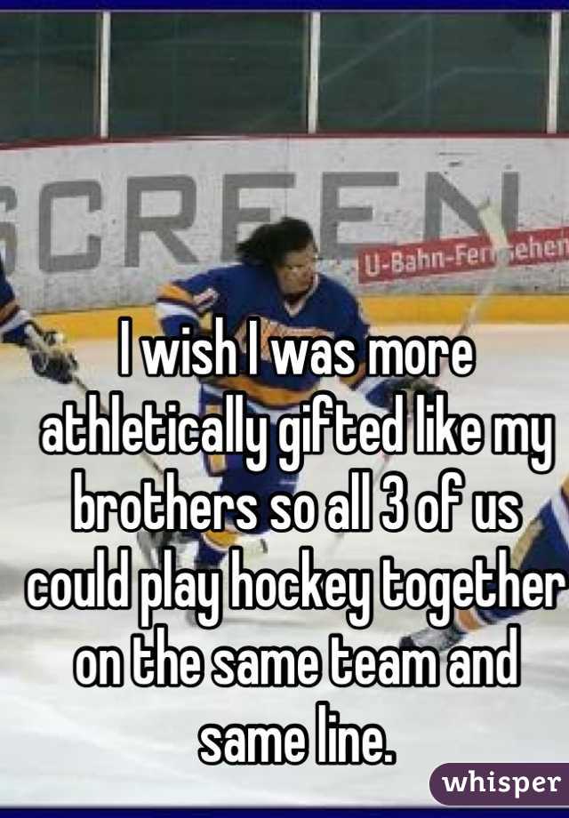 I wish I was more athletically gifted like my brothers so all 3 of us could play hockey together on the same team and same line.