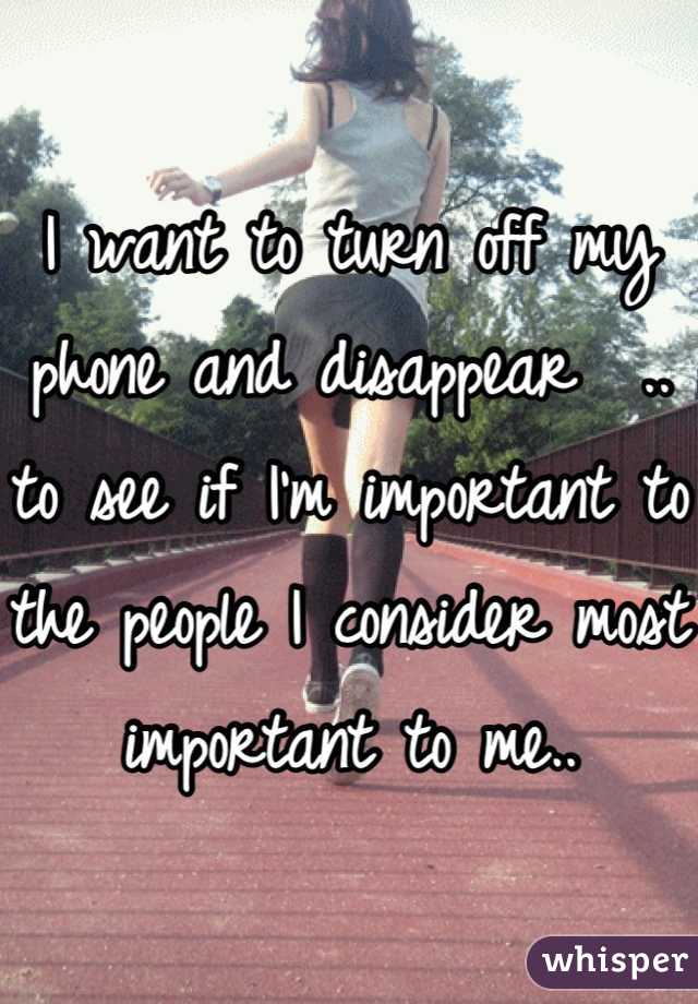 I want to turn off my phone and disappear  .. to see if I'm important to the people I consider most important to me..