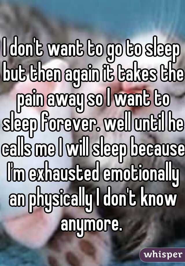 I don't want to go to sleep but then again it takes the pain away so I want to sleep forever. well until he calls me I will sleep because I'm exhausted emotionally an physically I don't know anymore. 