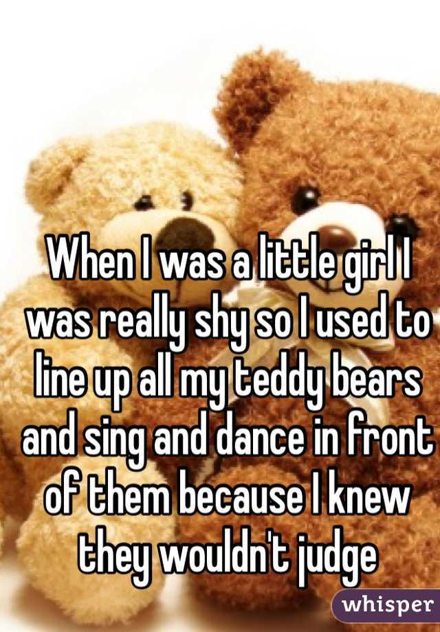 When I was a little girl I was really shy so I used to line up all my teddy bears and sing and dance in front of them because I knew they wouldn't judge 